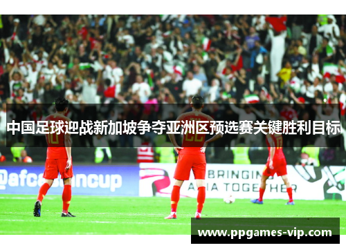 中国足球迎战新加坡争夺亚洲区预选赛关键胜利目标