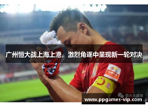 广州恒大战上海上港，激烈角逐中呈现新一轮对决