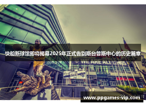 快船新球馆即将揭幕2025年正式告别斯台普斯中心的历史篇章